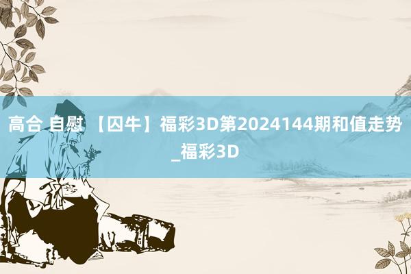 高合 自慰 【囚牛】福彩3D第2024144期和值走势_福彩3D