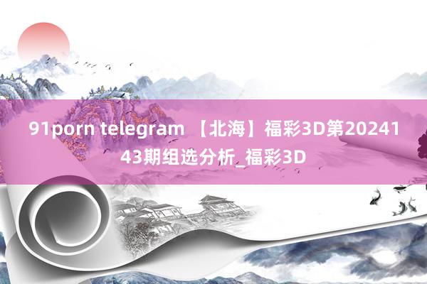 91porn telegram 【北海】福彩3D第2024143期组选分析_福彩3D