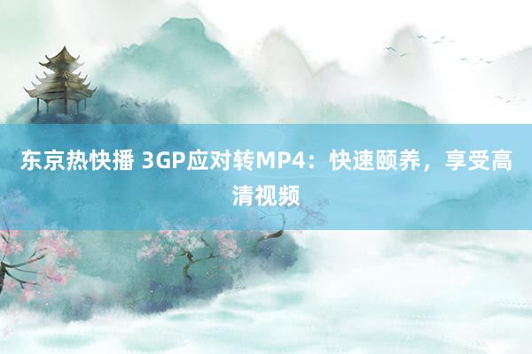 东京热快播 3GP应对转MP4：快速颐养，享受高清视频