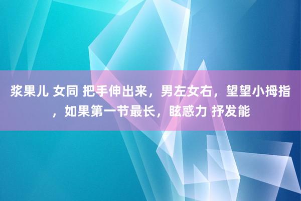 浆果儿 女同 把手伸出来，男左女右，望望小拇指，如果第一节最长，眩惑力 抒发能