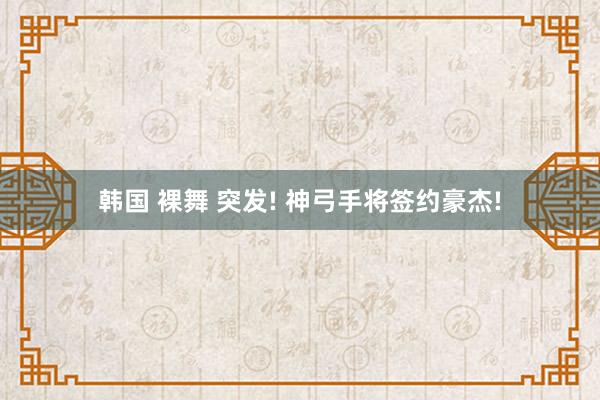 韩国 裸舞 突发! 神弓手将签约豪杰!