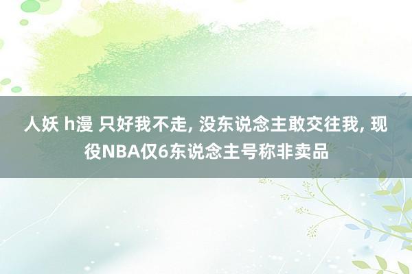 人妖 h漫 只好我不走， 没东说念主敢交往我， 现役NBA仅6东说念主号称非卖品