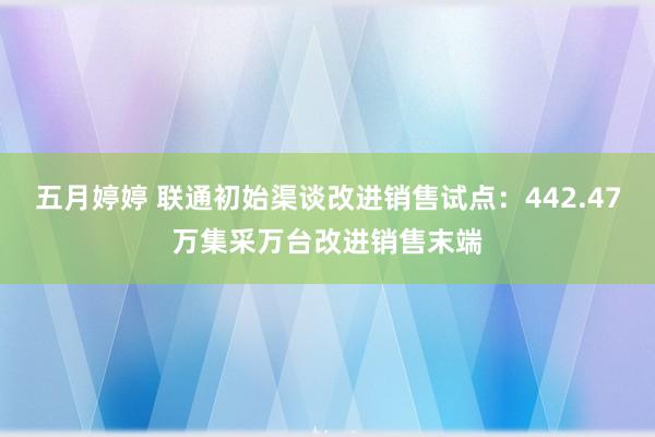 五月婷婷 联通初始渠谈改进销售试点：442.47万集采万台改进销售末端