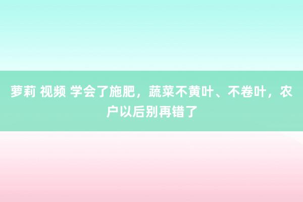 萝莉 视频 学会了施肥，蔬菜不黄叶、不卷叶，农户以后别再错了