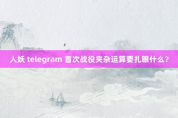 人妖 telegram 首次战役夹杂运算要扎眼什么？