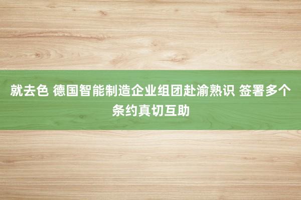 就去色 德国智能制造企业组团赴渝熟识 签署多个条约真切互助