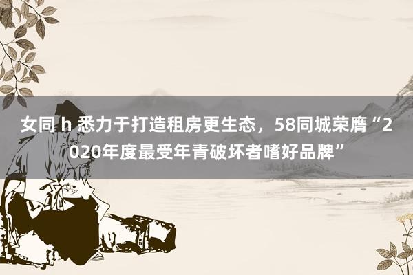 女同 h 悉力于打造租房更生态，58同城荣膺“2020年度最受年青破坏者嗜好品牌”