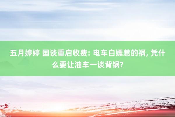 五月婷婷 国谈重启收费: 电车白嫖惹的祸， 凭什么要让油车一谈背锅?