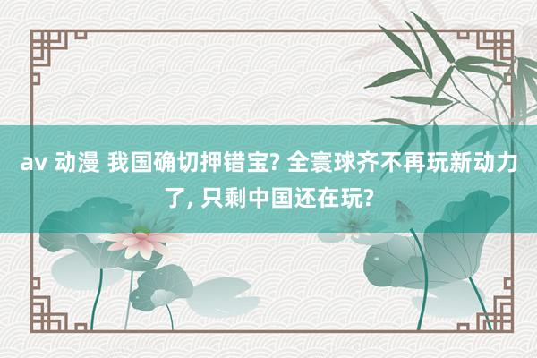 av 动漫 我国确切押错宝? 全寰球齐不再玩新动力了， 只剩中国还在玩?