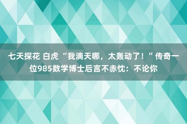 七天探花 白虎 “我滴天哪，太轰动了！”传奇一位985数学博士后言不赤忱：不论你