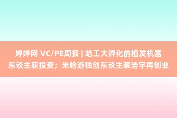 婷婷网 VC/PE周报 | 哈工大孵化的植发机器东谈主获投资；米哈游独创东谈主蔡浩宇再创业