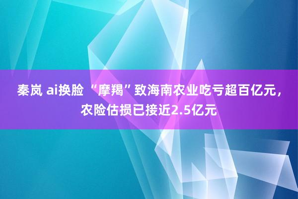 秦岚 ai换脸 “摩羯”致海南农业吃亏超百亿元，农险估损已接近2.5亿元