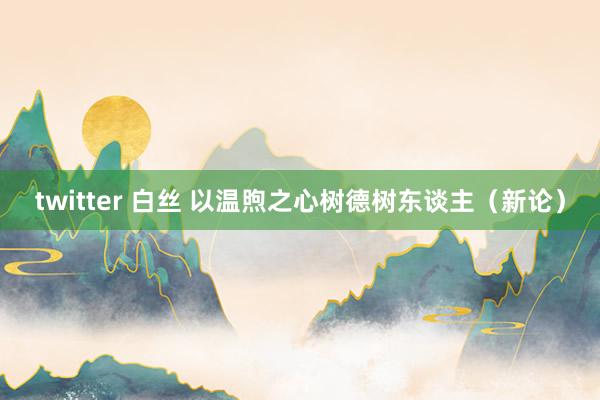 twitter 白丝 以温煦之心树德树东谈主（新论）