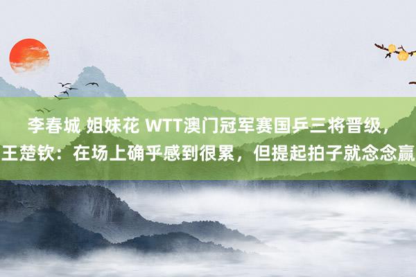 李春城 姐妹花 WTT澳门冠军赛国乒三将晋级，王楚钦：在场上确乎感到很累，但提起拍子就念念赢