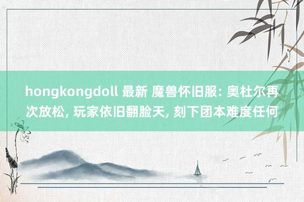 hongkongdoll 最新 魔兽怀旧服: 奥杜尔再次放松， 玩家依旧翻脸天， 刻下团本难度任何