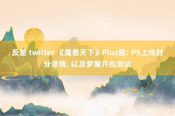 反差 twitter 《魔兽天下》Plus服: P5上线时分详情， 以及梦魇开包测试