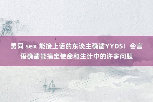 男同 sex 能接上话的东谈主确凿YYDS！会言语确凿能搞定使命和生计中的许多问题