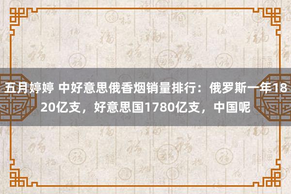 五月婷婷 中好意思俄香烟销量排行：俄罗斯一年1820亿支，好意思国1780亿支，中国呢