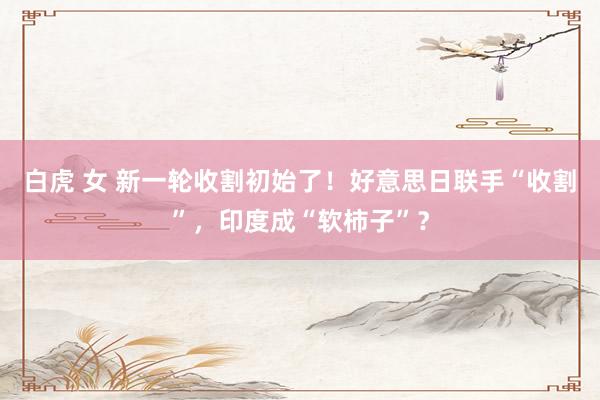 白虎 女 新一轮收割初始了！好意思日联手“收割”，印度成“软柿子”？