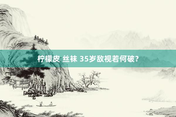 柠檬皮 丝袜 35岁敌视若何破？