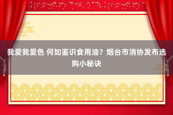 我爱我爱色 何如鉴识食用油？烟台市消协发布选购小秘诀