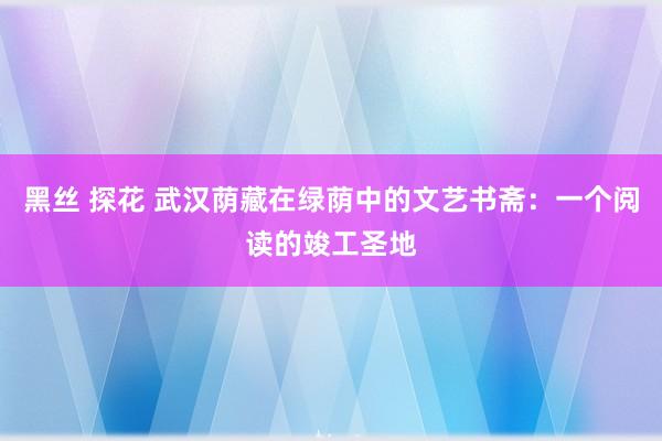 黑丝 探花 武汉荫藏在绿荫中的文艺书斋：一个阅读的竣工圣地