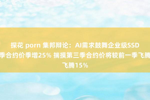 探花 porn 集邦辩论：AI需求鼓舞企业级SSD第二季合约价季增25% 揣摸第三季合约价将较前一季飞腾15%