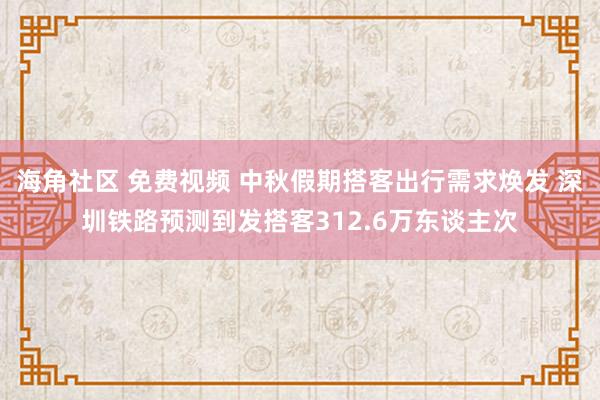 海角社区 免费视频 中秋假期搭客出行需求焕发 深圳铁路预测到发搭客312.6万东谈主次