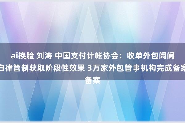 ai换脸 刘涛 中国支付计帐协会：收单外包阛阓自律管制获取阶段性效果 3万家外包管事机构完成备案