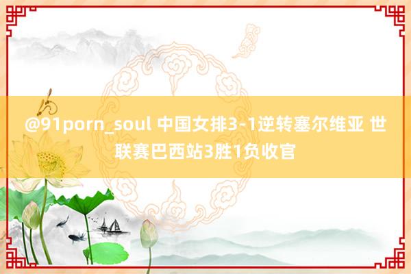 @91porn_soul 中国女排3-1逆转塞尔维亚 世联赛巴西站3胜1负收官