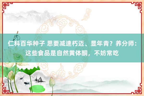 仁科百华种子 思要减速朽迈、显年青？养分师：这些食品是自然黄体酮，不妨常吃