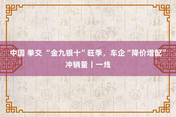 中国 拳交 “金九银十”旺季，车企“降价增配”冲销量丨一线