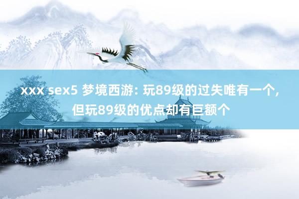 xxx sex5 梦境西游: 玩89级的过失唯有一个， 但玩89级的优点却有巨额个