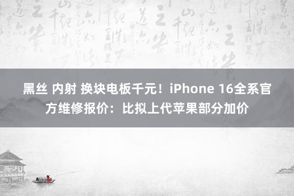 黑丝 内射 换块电板千元！iPhone 16全系官方维修报价：比拟上代苹果部分加价