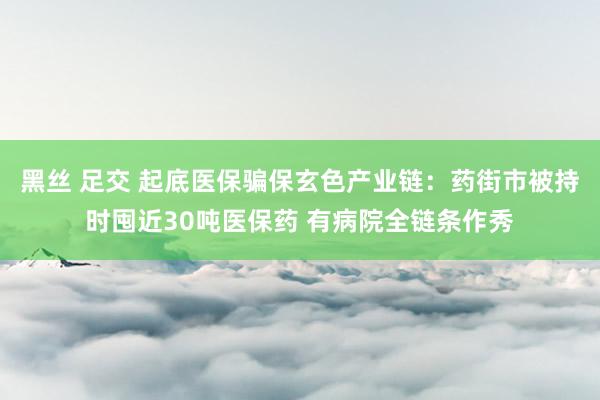 黑丝 足交 起底医保骗保玄色产业链：药街市被持时囤近30吨医保药 有病院全链条作秀