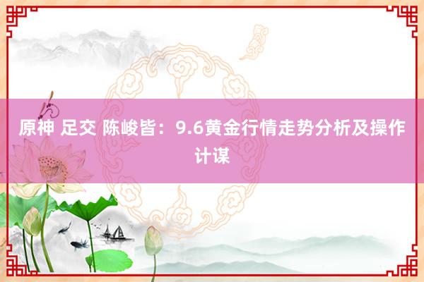 原神 足交 陈峻皆：9.6黄金行情走势分析及操作计谋