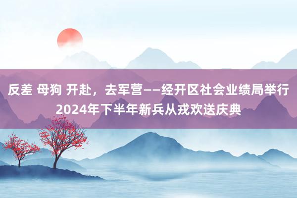 反差 母狗 开赴，去军营——经开区社会业绩局举行2024年下半年新兵从戎欢送庆典