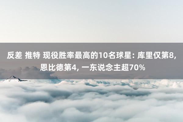 反差 推特 现役胜率最高的10名球星: 库里仅第8， 恩比德第4， 一东说念主超70%