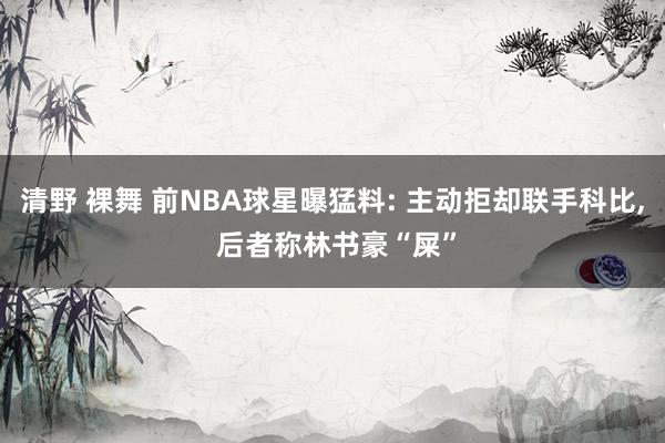 清野 裸舞 前NBA球星曝猛料: 主动拒却联手科比， 后者称林书豪“屎”