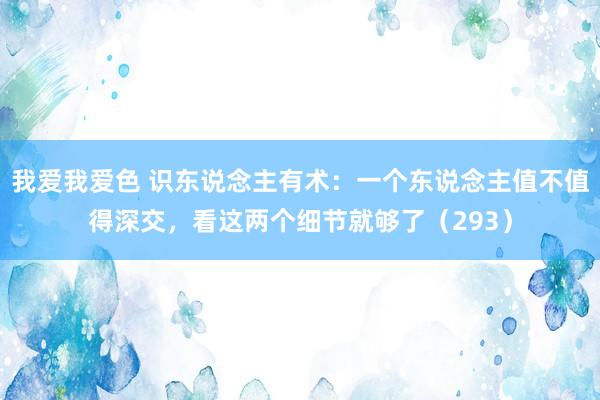 我爱我爱色 识东说念主有术：一个东说念主值不值得深交，看这两个细节就够了（293）