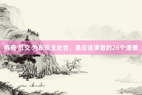 痔疮 肛交 为东谈主处世，最应该清澈的26个道理