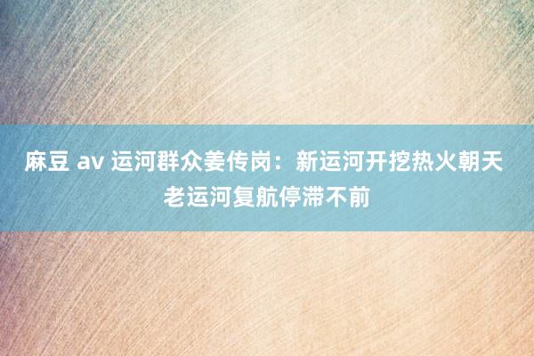 麻豆 av 运河群众姜传岗：新运河开挖热火朝天 老运河复航停滞不前