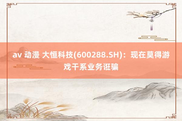 av 动漫 大恒科技(600288.SH)：现在莫得游戏干系业务诳骗