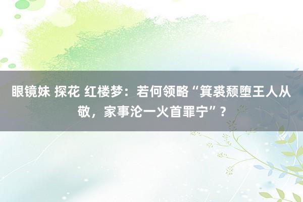 眼镜妹 探花 红楼梦：若何领略“箕裘颓堕王人从敬，家事沦一火首罪宁”？