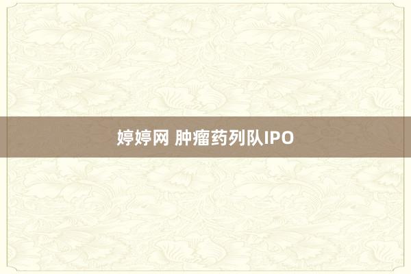 婷婷网 肿瘤药列队IPO