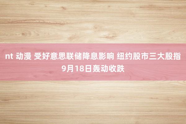 nt 动漫 受好意思联储降息影响 纽约股市三大股指9月18日轰动收跌