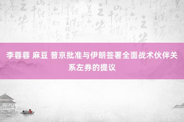 李蓉蓉 麻豆 普京批准与伊朗签署全面战术伙伴关系左券的提议