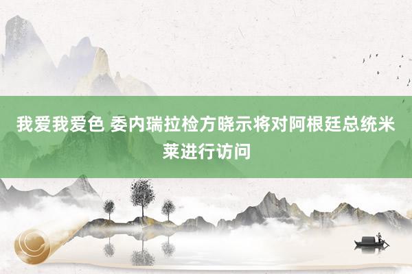 我爱我爱色 委内瑞拉检方晓示将对阿根廷总统米莱进行访问