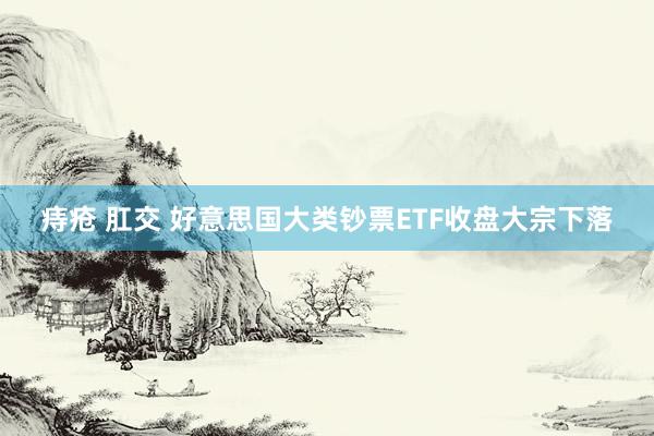 痔疮 肛交 好意思国大类钞票ETF收盘大宗下落