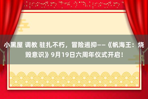 小黑屋 调教 驻扎不朽，冒险遏抑——《帆海王：烧毁意识》9月19日六周年仪式开启！